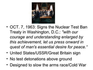 • OCT. 7, 1963: Signs the Nuclear Test Ban
  Treaty in Washington, D.C.: "with our
  courage and understanding enlarged by
  this achievement, let us press onward in
  quest of man's essential desire for peace.“
• United States/USSR/Great Britain sign
• No test detonations above ground
• Designed to slow the arms race/Cold War
 