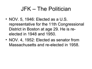 JFK – The Politician
• NOV. 5, 1946: Elected as a U.S.
  representative for the 11th Congressional
  District in Boston at age 29. He is re-
  elected in 1948 and 1950.
• NOV. 4, 1952: Elected as senator from
  Massachusetts and re-elected in 1958.
 