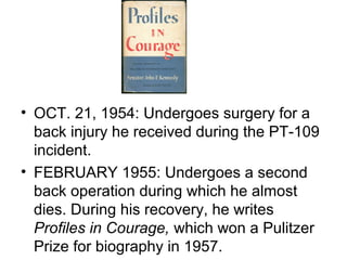 • OCT. 21, 1954: Undergoes surgery for a
  back injury he received during the PT-109
  incident.
• FEBRUARY 1955: Undergoes a second
  back operation during which he almost
  dies. During his recovery, he writes
  Profiles in Courage, which won a Pulitzer
  Prize for biography in 1957.
 