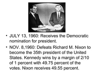 • JULY 13, 1960: Receives the Democratic
  nomination for president.
• NOV. 8,1960: Defeats Richard M. Nixon to
  become the 35th president of the United
  States. Kennedy wins by a margin of 2/10
  of 1 percent with 49.75 percent of the
  votes. Nixon receives 49.55 percent.
 