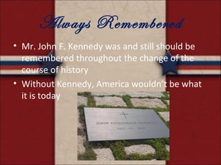 Always Remembered
• Mr. John F. Kennedy was and still should be
  remembered throughout the change of the
  course of history
• Without Kennedy, America wouldn’t be what
  it is today
 