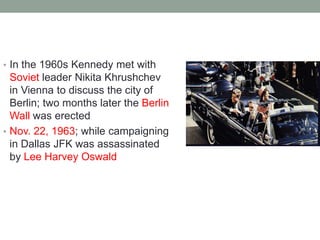 • In the 1960s Kennedy met with
Soviet leader Nikita Khrushchev
in Vienna to discuss the city of
Berlin; two months later the Berlin
Wall was erected
• Nov. 22, 1963; while campaigning
in Dallas JFK was assassinated
by Lee Harvey Oswald
 
