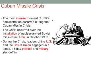Cuban Missile Crisis
• The most intense moment of JFK’s
administration occurred during the
Cuban Missile Crisis
• The Crisis occurred over the
installation of nuclear-armed Soviet
missiles in Cuba, in October 1962
• During the Crisis, leaders of the U.S.
and the Soviet Union engaged in a
tense, 13-day political and military
standoff in
 