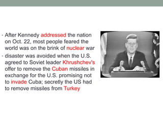 • After Kennedy addressed the nation
on Oct. 22, most people feared the
world was on the brink of nuclear war
• disaster was avoided when the U.S.
agreed to Soviet leader Khrushchev's
offer to remove the Cuban missiles in
exchange for the U.S. promising not
to invade Cuba; secretly the US had
to remove missiles from Turkey
 