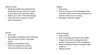 Mise en scene:
• Working/ middle class professionals
being interviewed, scenery to match
(e.g. professionals wok place office…
• Higher class- John F Kennedy footage
• Interviews took in places to match
what is being said.
Sound:
• Voice over
• No diegetic empathetic music following
facts on screen of John F Kennedys
death
• Diegetic and ambient sound
• Voice recordings from previous
interviews decades of years ago
Editing:
• Slow paces
• Pictures shown as archive footage during
interviews with certain professional/person
matches what person is saying.
• Montage of relevant images
Archive footage:
• News articles
• Voice recordings from back is the 1960’s
• Images of Joh and lee alongside other
people of importance to the investigation
• Shows conspiracy theories through images-
evidence
• Old films of JFK
 