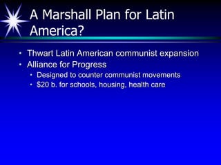 A Marshall Plan for Latin
America?
• Thwart Latin American communist expansion
• Alliance for Progress
• Designed to counter communist movements
• $20 b. for schools, housing, health care
 