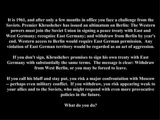 It is 1961, and after only a few months in office you face a challenge from the Soviets. Premier Khrushchev has issued an ultimatum on Berlin: The Western powers must join the Soviet Union in signing a peace treaty with East and West Germany; recognize East Germany; and withdraw from Berlin by year's end. Western access to Berlin would require East German permission.  Any violation of East German territory would be regarded as an act of aggression. If you don't sign, Khrushchev promises to sign his own treaty with East Germany with substantially the same terms.  The message is clear: Withdraw from West Berlin, or you may be forced to leave. If you call his bluff and stay put, you risk a major confrontation with Moscow -- perhaps even military conflict.  If you withdraw, you risk appearing weak to your allies and to the Soviets, who might respond with even more provocative policies in the future. What do you do? 