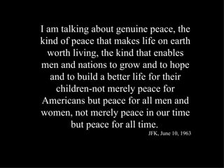 I am talking about genuine peace, the kind of peace that makes life on earth worth living, the kind that enables men and nations to grow and to hope and to build a better life for their children-not merely peace for Americans but peace for all men and women, not merely peace in our time but peace for all time.   JFK, June 10, 1963 