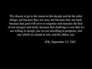 We choose to go to the moon in this decade and do the other things, not because they are easy, but because they are hard, because that goal will serve to organize and measure the best of our energies and skills, because that challenge is one that we are willing to accept, one we are unwilling to postpone, and one which we intend to win, and the others, too.   JFK, September 12, 1962 