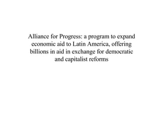 Alliance for Progress: a program to expand economic aid to Latin America, offering billions in aid in exchange for democratic and capitalist reforms 