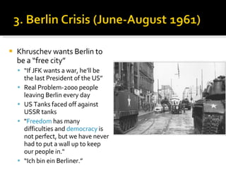 Khruschev wants Berlin to be a “free city” “ If JFK wants a war, he’ll be the last President of the US” Real Problem-2000 people leaving Berlin every day US Tanks faced off against USSR tanks  " Freedom  has many difficulties and  democracy  is not perfect, but we have never had to put a wall up to keep our people in."  “ Ich bin ein Berliner.” 