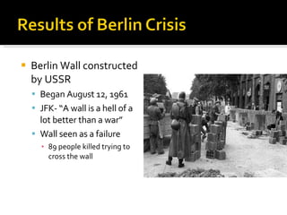 Berlin Wall constructed by USSR Began August 12, 1961 JFK- “A wall is a hell of a lot better than a war” Wall seen as a failure 89 people killed trying to cross the wall 