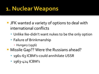 JFK wanted a variety of options to deal with international conflicts Unlike Ike-didn’t want nukes to be the only option Failure of Brinkmanship Hungary (1956) Missile Gap?? Were the Russians ahead? 1961-63 ICBM’s-could annihilate USSR 1963-424 ICBM’s 