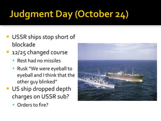 USSR ships stop short of blockade 12/25 changed course Rest had no missiles Rusk “We were eyeball to eyeball and I think that the other guy blinked” US ship dropped depth charges on USSR sub? Orders to fire? 