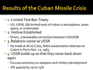 1. Limited Test Ban Treaty US, USSR, GB-limited tests of nukes in atmosphere, outer space, or underwater 2. Hotline Established Direct, unbreakable connection between US/USSR 3. Relations worse w/ USSR No trade at all w/ Cuba, failed assassination attempt on Castro in Paris-Nov. 22, 1963 4. USSR builds up so that they never back down again Focuses economy on weapons and military development JFK popularity up to 74% 