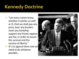 “ Let every nation know, whether it wishes us well or ill, that we shall pay any price, bear any burden, meet any hardship, support any friend, oppose any foe, in order to assure the survival and the success of liberty.” It’s Us against them and we need to do whatever possible… 