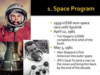 1959-USSR won space race with Sputnik April 12, 1961 Yuri Gagarin (USSR) completes first orbit of the Earth May 5, 1961 Alan Shepard is first American into outer space JFK’s Goal-To land a man on the moon and bring him back by the end of the decade. 