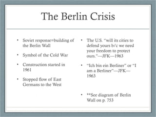 The Berlin Crisis
• Soviet response=building of
the Berlin Wall
• Symbol of the Cold War
• Construction started in
1961
• Stopped flow of East
Germans to the West
• The U.S. “will its cities to
defend yours b/c we need
your freedom to protect
ours.”—JFK—1963
• “Ich bin ein Berliner” or “I
am a Berliner”—JFK—
1963
• **See diagram of Berlin
Wall on p. 753
 