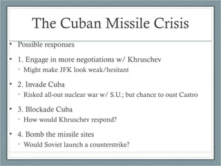 The Cuban Missile Crisis
• Possible responses
• 1. Engage in more negotiations w/ Khruschev
• Might make JFK look weak/hesitant
• 2. Invade Cuba
• Risked all-out nuclear war w/ S.U.; but chance to oust Castro
• 3. Blockade Cuba
• How would Khruschev respond?
• 4. Bomb the missile sites
• Would Soviet launch a counterstrike?
 