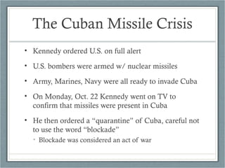 The Cuban Missile Crisis
• Kennedy ordered U.S. on full alert
• U.S. bombers were armed w/ nuclear missiles
• Army, Marines, Navy were all ready to invade Cuba
• On Monday, Oct. 22 Kennedy went on TV to
confirm that missiles were present in Cuba
• He then ordered a “quarantine” of Cuba, careful not
to use the word “blockade”
• Blockade was considered an act of war
 