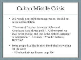Cuban Missile Crisis
• U.S. would not shrink from aggression, but did not
desire confrontation
• “The cost of freedom is always high—and
Americans have always paid it. And one path we
shall never choose, and that is the path of surrender
or submission.” –Kennedy, TV/radio address,
10/22/62
• Some people huddled in their bomb shelters waiting
for the worst
• **See bomb shelter diagram on p. 756
 