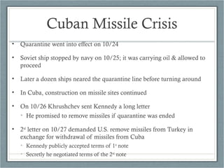Cuban Missile Crisis
• Quarantine went into effect on 10/24
• Soviet ship stopped by navy on 10/25; it was carrying oil & allowed to
proceed
• Later a dozen ships neared the quarantine line before turning around
• In Cuba, construction on missile sites continued
• On 10/26 Khrushchev sent Kennedy a long letter
• He promised to remove missiles if quarantine was ended
• 2nd
letter on 10/27 demanded U.S. remove missiles from Turkey in
exchange for withdrawal of missiles from Cuba
• Kennedy publicly accepted terms of 1st
note
• Secretly he negotiated terms of the 2nd
note
 