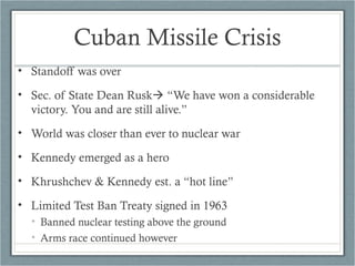 Cuban Missile Crisis
• Standoff was over
• Sec. of State Dean Rusk “We have won a considerable
victory. You and are still alive.”
• World was closer than ever to nuclear war
• Kennedy emerged as a hero
• Khrushchev & Kennedy est. a “hot line”
• Limited Test Ban Treaty signed in 1963
• Banned nuclear testing above the ground
• Arms race continued however
 