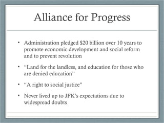 Alliance for Progress
• Administration pledged $20 billion over 10 years to
promote economic development and social reform
and to prevent revolution
• “Land for the landless, and education for those who
are denied education”
• “A right to social justice”
• Never lived up to JFK’s expectations due to
widespread doubts
 