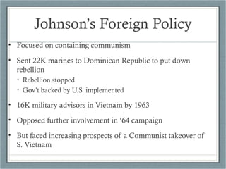 Johnson’s Foreign Policy
• Focused on containing communism
• Sent 22K marines to Dominican Republic to put down
rebellion
• Rebellion stopped
• Gov’t backed by U.S. implemented
• 16K military advisors in Vietnam by 1963
• Opposed further involvement in ‘64 campaign
• But faced increasing prospects of a Communist takeover of
S. Vietnam
 