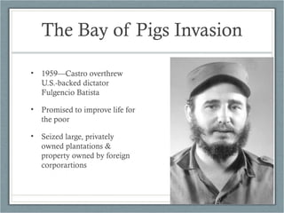 The Bay of Pigs Invasion
• 1959—Castro overthrew
U.S.-backed dictator
Fulgencio Batista
• Promised to improve life for
the poor
• Seized large, privately
owned plantations &
property owned by foreign
corporartions
 