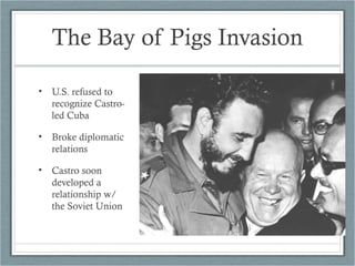 The Bay of Pigs Invasion
• U.S. refused to
recognize Castro-
led Cuba
• Broke diplomatic
relations
• Castro soon
developed a
relationship w/
the Soviet Union
 
