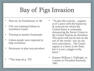 Bay of Pigs Invasion
• Plan est. by Eisenhower in ‘60
• CIA was training Cubans to
overthrow Castro
• Training in nearby Guatemala
• Cuban people were expected to
help revolution
• Resistance to plan was prevalent
• **See map on p. 752
• “To give this activity…support
is of a piece with the hypocrisy
& cynicism for which the
United States is constantly
denouncing the Soviet Union in
the United Nations & elsewhere.
This point will not be lost on the
rest of the world—nor on our
own consciences…The Castro
regime is a thorn in the flesh;
but it is not a dagger in the
heart.”
• Senator William J. Fulbright, in
a memo to President Kennedy,
1961
 