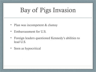 Bay of Pigs Invasion
• Plan was incompetent & clumsy
• Embarrassment for U.S.
• Foreign leaders questioned Kennedy’s abilities to
lead U.S.
• Seen as hypocritical
 
