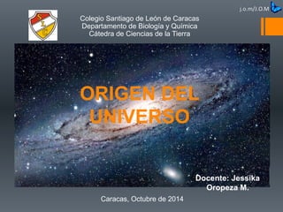 ORIGEN DEL
UNIVERSO
Caracas, Octubre de 2014
Colegio Santiago de León de Caracas
Departamento de Biología y Química
Cátedra de Ciencias de la Tierra
Docente: Jessika
Oropeza M.
 
