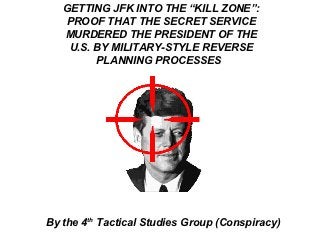 GETTING JFK INTO THE “KILL ZONE”:
   PROOF THAT THE SECRET SERVICE
   MURDERED THE PRESIDENT OF THE
    U.S. BY MILITARY-STYLE REVERSE
         PLANNING PROCESSES




By the 4th Tactical Studies Group (Conspiracy)
 