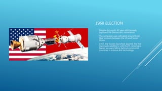 1960 ELECTION
- Despite his youth, 43 year old Kennedy
captured the Democratic nomination.
- The campaign was cultivated around Cold
War tensions between the US and Soviet
Union.
- 1957, the Soviets launched Sputnik, the first
manmade satellite to orbit Earth. Americans
feared we were falling behind communist
countries in science and technology.
 