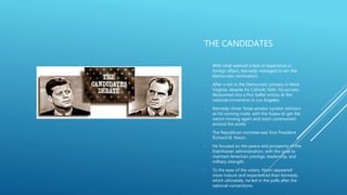 THE CANDIDATES
- With what seemed a lack of experience in
foreign affairs, Kennedy managed to win the
Democratic nomination.
- After a win in the Democratic primary in West
Virginia, despite his Catholic faith, his success
blossomed into a first ballot victory at the
national convention in Los Angeles.
- Kennedy chose Texas senator Lyndon Johnson
as his running mate, with the hopes to get the
nation moving again and resist communism
around the world.
- The Republican nominee was Vice President
Richard M. Nixon.
- He focused on the peace and prosperity of the
Eisenhower administration, with the goal to
maintain American prestige, leadership, and
military strength.
- To the eyes of the voters, Nixon appeared
more mature and experienced than Kennedy,
which ultimately, he led in the polls after the
national conventions.
 
