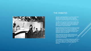 THE DEBATES
- Kennedy challenged Nixon to a series of televised
debates. Many in the Nixon camp, including
Eisenhower, strongly advised him to reject the
proposal and deny Kennedy of national exposure.
- “In 1950, only 11 percent of American homes had
television; by 1960, the number had jumped to 88
percent. An estimated seventy million Americans,
about two-thirds of the electorate, watched the
first debate on September 26th.”
- Kennedy planned with producers to discuss camera
angles and design of the set. He strategically wore
a blue suit and shirt to cut down on glare and
appeared sharply focused against the gray studio
backdrop, while his counterpart wore gray and
seemed to blend into the set.
- When speaking, Kennedy spoke directly to the
cameras and the national audience, but Nixon, in
traditional debating style, seemed to be
responding to Kennedy.
- These debates proved that inexperience was not an
issue for Kennedy, as studies showed that of the
four million voters who made up their minds as a
result of the debates, three million voted for
Kennedy.
 