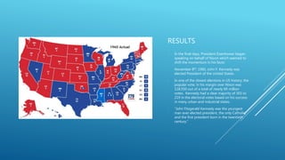 RESULTS
- In the final days, President Eisenhower began
speaking on behalf of Nixon which seemed to
shift the momentum in his favor.
- November 8th, 1960, John F. Kennedy was
elected President of the United States.
- In one of the closest elections in US history, the
popular vote, in his margin over Nixon was
118,550 out of a total of nearly 69 million
votes. Kennedy had a clear majority of 303 to
219 in the electoral votes based on his success
in many urban and industrial states.
- “John Fitzgerald Kennedy was the youngest
man ever elected president, the only Catholic,
and the first president born in the twentieth
century.”
 