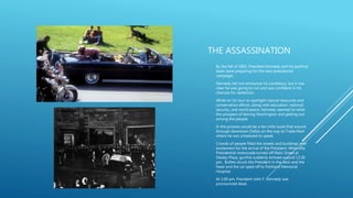THE ASSASSINATION
- By the fall of 1963, President Kennedy and his political
team were preparing for the next presidential
campaign.
- Kennedy did not announce his candidacy, but it was
clear he was going to run and was confident in his
chances for reelection.
- While on his tour to spotlight natural resources and
conservation efforts, along with education, national
security, and world peace, Kennedy seemed to relish
the prospect of leaving Washington and getting out
among the people.
- In the process would be a ten-mile route that wound
through downtown Dallas on the way to Trade Mart
where he was scheduled to speak.
- Crowds of people filled the streets and buildings with
excitement for the arrival of the President. When the
Presidential motorcade turned off Main Street at
Dealey Plaza, gunfire suddenly echoed around 12:30
pm. Bullets struck the President in the neck and the
head and the car sped off to Parkland Memorial
Hospital.
- At 1:00 pm, President John F. Kennedy was
pronounced dead.
 