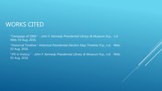 WORKS CITED
"Campaign of 1960." - John F. Kennedy Presidential Library & Museum. N.p., n.d.
Web. 03 Aug. 2016.
"Historical Timeline." Historical Presidential Election Map Timeline. N.p., n.d. Web.
03 Aug. 2016.
"JFK in History." - John F. Kennedy Presidential Library & Museum. N.p., n.d. Web.
03 Aug. 2016.
 