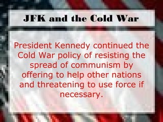 President Kennedy continued the
Cold War policy of resisting the
spread of communism by
offering to help other nations
and threatening to use force if
necessary.
JFK and the Cold War
 