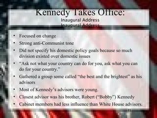 11
Kennedy Takes Office:
Inaugural Address
Inaugural Address
• Focused on change
• Strong anti-Communist tone
• Did not specify his domestic policy goals because so much
division existed over domestic issues
• “Ask not what your country can do for you, ask what you can
do for your country.”
• Gathered a group some called “the best and the brightest” as his
advisors
• Most of Kennedy’s advisors were young.
• Closest advisor was his brother, Robert (“Bobby”) Kennedy
• Cabinet members had less influence than White House advisors.
11
 