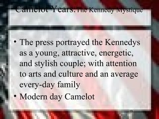 13
Camelot Years:The Kennedy Mystique
• The press portrayed the Kennedys
as a young, attractive, energetic,
and stylish couple; with attention
to arts and culture and an average
every-day family
• Modern day Camelot
13
 