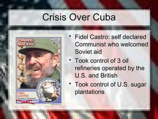 Crisis Over Cuba
• Fidel Castro: self declared
Communist who welcomed
Soviet aid
• Took control of 3 oil
refineries operated by the
U.S. and British
• Took control of U.S. sugar
plantations
 