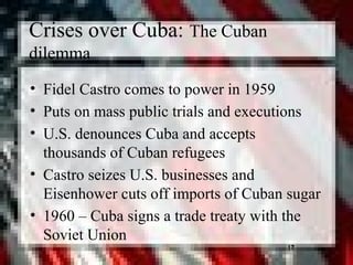 17
Crises over Cuba: The Cuban
dilemma
• Fidel Castro comes to power in 1959
• Puts on mass public trials and executions
• U.S. denounces Cuba and accepts
thousands of Cuban refugees
• Castro seizes U.S. businesses and
Eisenhower cuts off imports of Cuban sugar
• 1960 – Cuba signs a trade treaty with the
Soviet Union
17
 