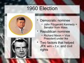 1960 Election
• Democratic nominee
– John Fitzgerald Kennedy =
Senator from Mass.
• Republican nominee
– Richard Nixon = Vice
President under Ike
• Two factors that helped
JFK win – t.v. and civil
rights
 