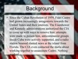 23
• Since the Cuban Revolution of 1959, Fidel Castro
had grown increasingly antagonistic towards the
United States and their interests. The Eisenhower
and Kennedy administrations authorized the CIA
to come up with ways to remove him: attempts
were made to poison him, anticommunist groups
inside Cuba were actively supported, and a radio
station beamed slanted news at the island from
Florida. The CIA even contacted the mafia about
working together to assassinate Castro. Nothing
worked. 23
Background
 