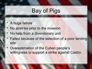 Bay of Pigs
• A huge failure
• No airstrike prior to the invasion
• No help from a diversionary unit
• Failed because of the selection of a poor landing
site
• Overestimation of the Cuban people’s
willingness to support a strike against Castro
 