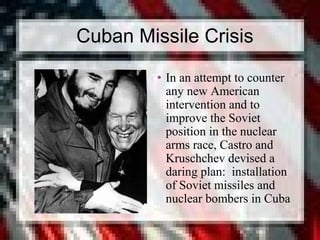 Cuban Missile Crisis
• In an attempt to counter
any new American
intervention and to
improve the Soviet
position in the nuclear
arms race, Castro and
Kruschchev devised a
daring plan: installation
of Soviet missiles and
nuclear bombers in Cuba
 